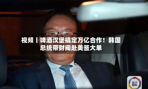 视频丨啤酒汉堡搞定万亿合作！韩国总统带财阀赴美签大单