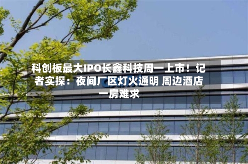 科创板最大IPO长鑫科技周一上市！记者实探：夜间厂区灯火通明 周边酒店一房难求-第3张图片