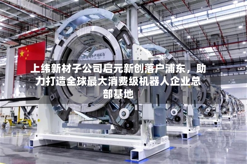 上纬新材子公司启元新创落户浦东，助力打造全球最大消费级机器人企业总部基地-第2张图片