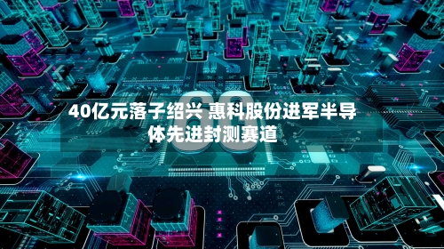 40亿元落子绍兴 惠科股份进军半导体先进封测赛道-第1张图片