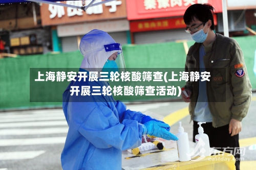 上海静安开展三轮核酸筛查(上海静安开展三轮核酸筛查活动)