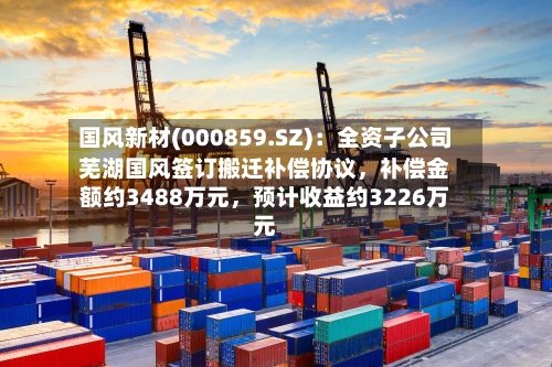 国风新材(000859.SZ)：全资子公司芜湖国风签订搬迁补偿协议，补偿金额约3488万元，预计收益约3226万元