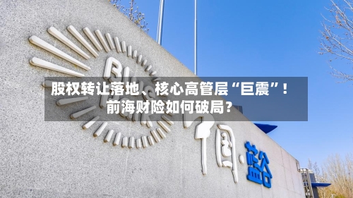 股权转让落地、核心高管层“巨震”！前海财险如何破局？-第2张图片