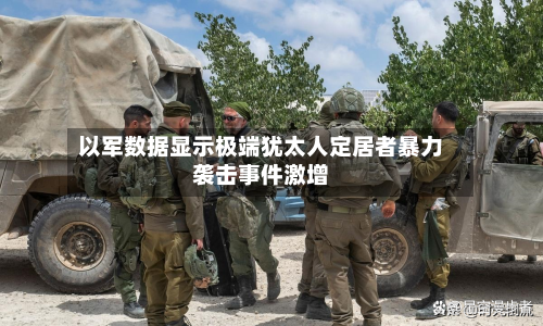 以军数据显示极端犹太人定居者暴力袭击事件激增
