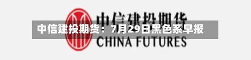 中信建投期货：7月29日黑色系早报-第2张图片