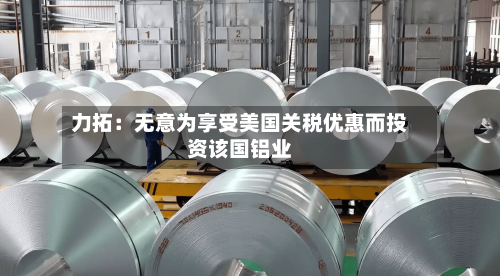 力拓：无意为享受美国关税优惠而投资该国铝业-第2张图片